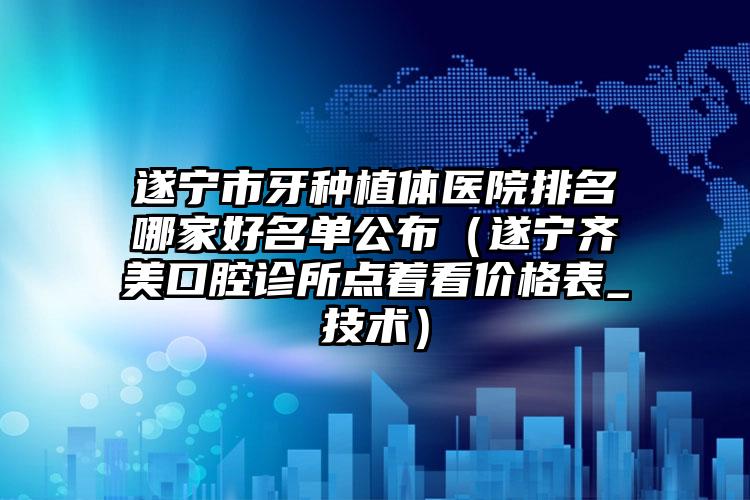 遂宁市牙种植体医院排名哪家好名单公布（遂宁齐美口腔诊所点着看价格表_技术）