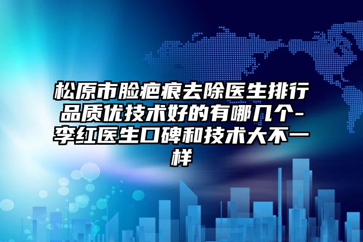 松原市脸疤痕去除医生排行品质优技术好的有哪几个-李红医生口碑和技术大不一样