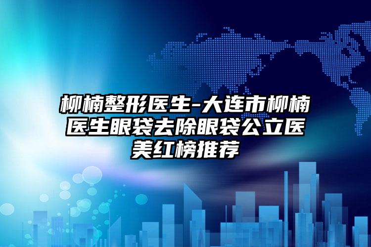 柳楠整形医生-大连市柳楠医生眼袋去除眼袋公立医美红榜推荐