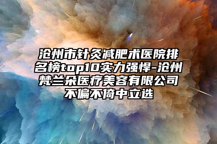 沧州市针灸减肥术医院排名榜top10实力强悍-沧州梵兰朵医疗美容有限公司不偏不倚中立选