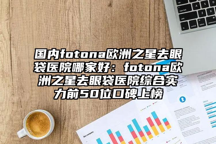 国内fotona欧洲之星去眼袋医院哪家好：fotona欧洲之星去眼袋医院综合实力前50位口碑上榜