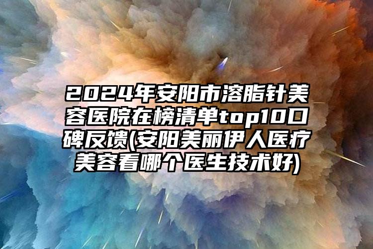 2024年安阳市溶脂针美容医院在榜清单top10口碑反馈(安阳美丽伊人医疗美容看哪个医生技术好)