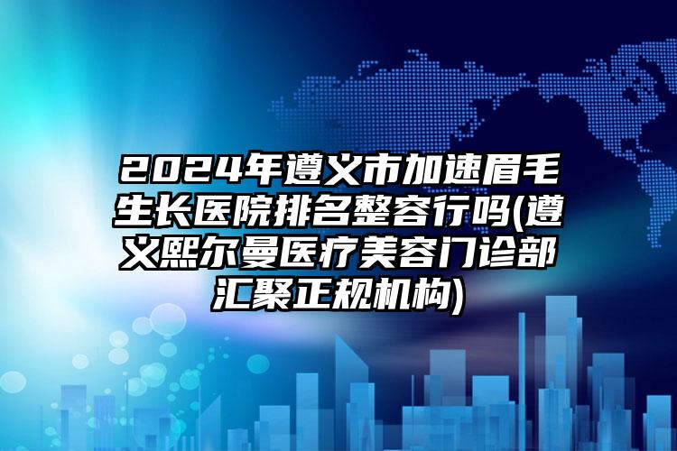 2024年遵义市加速眉毛生长医院排名整容行吗(遵义熙尔曼医疗美容门诊部汇聚正规机构)