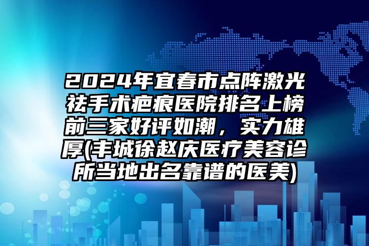 2024年宜春市点阵激光祛手术疤痕医院排名上榜前三家好评如潮，实力雄厚(丰城徐赵庆医疗美容诊所当地出名靠谱的医美)