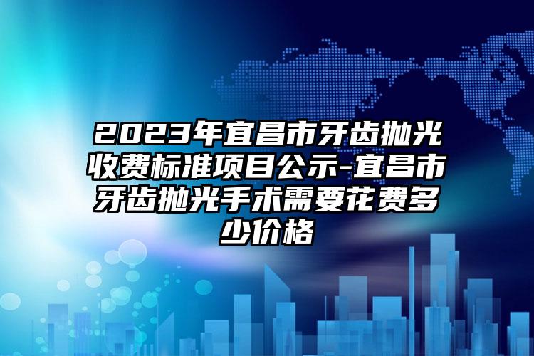 2023年宜昌市牙齿抛光收费标准项目公示-宜昌市牙齿抛光手术需要花费多少价格