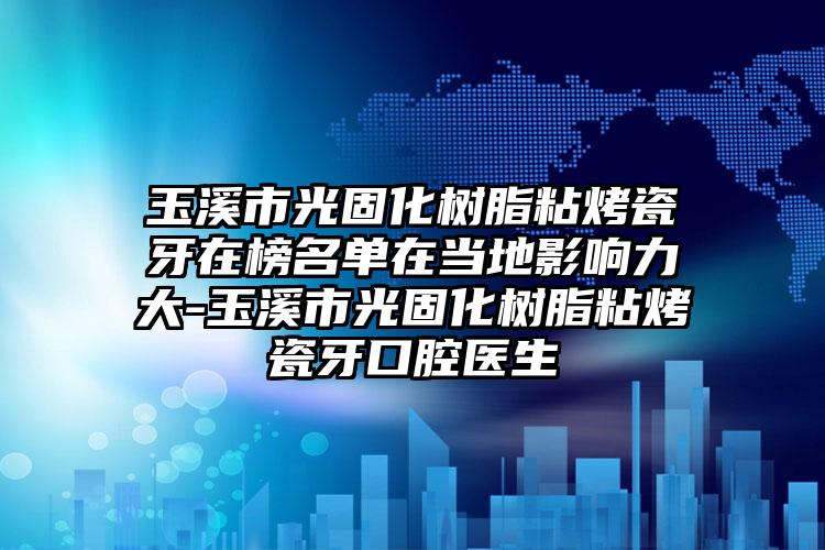 玉溪市光固化树脂粘烤瓷牙在榜名单在当地影响力大-玉溪市光固化树脂粘烤瓷牙口腔医生