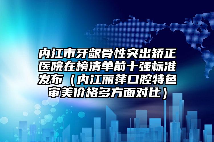 内江市牙龈骨性突出矫正医院在榜清单前十强标准发布（内江丽萍口腔特色审美价格多方面对比）