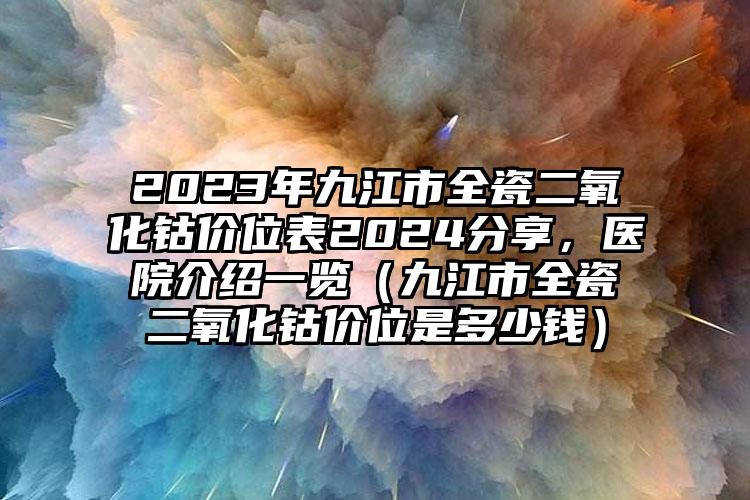 2023年九江市全瓷二氧化钴价位表2024分享，医院介绍一览（九江市全瓷二氧化钴价位是多少钱）