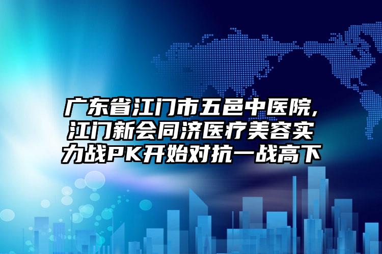 广东省江门市五邑中医院,江门新会同济医疗美容实力战PK开始对抗一战高下