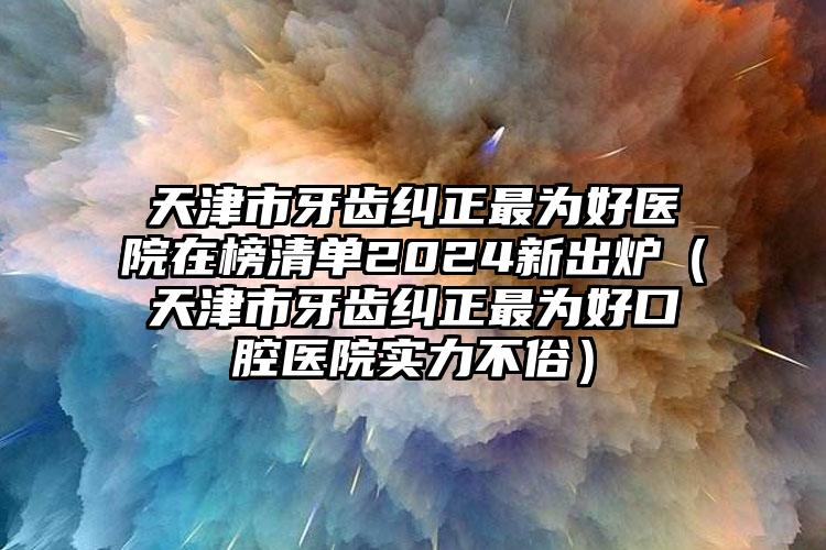 天津市牙齿纠正最为好医院在榜清单2024新出炉（天津市牙齿纠正最为好口腔医院实力不俗）