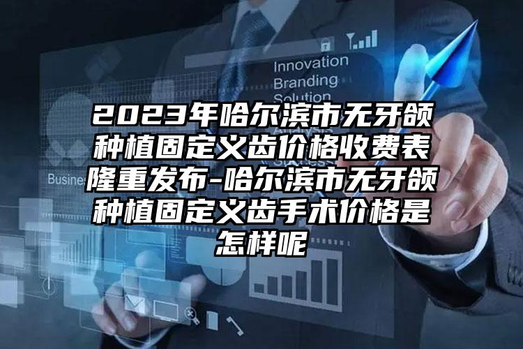 2023年哈尔滨市无牙颌种植固定义齿价格收费表隆重发布-哈尔滨市无牙颌种植固定义齿手术价格是怎样呢