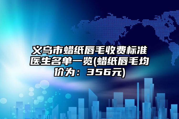 义乌市蜡纸唇毛收费标准医生名单一览(蜡纸唇毛均价为：356元)