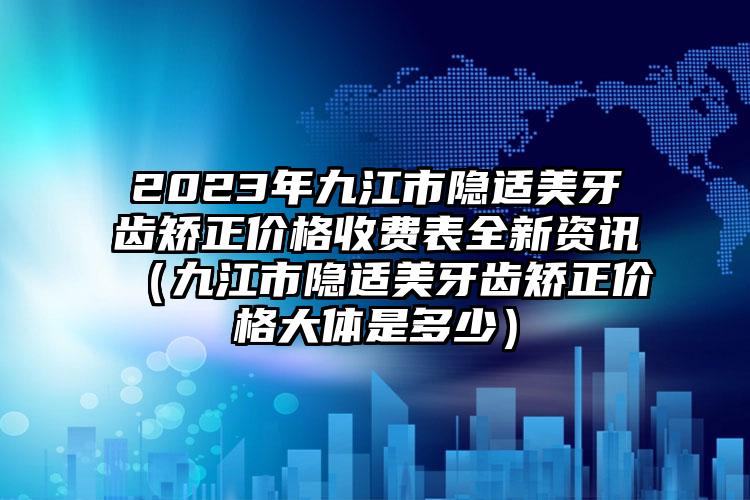 2023年九江市隐适美牙齿矫正价格收费表全新资讯（九江市隐适美牙齿矫正价格大体是多少）