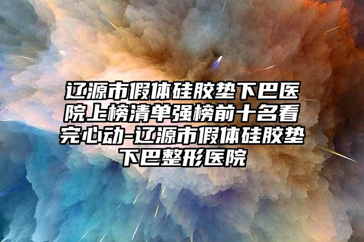 辽源市假体硅胶垫下巴医院上榜清单强榜前十名看完心动-辽源市假体硅胶垫下巴整形医院