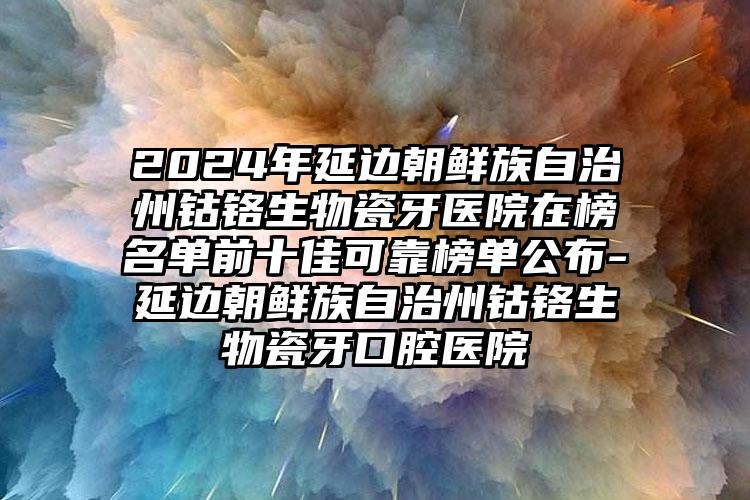 2024年延边朝鲜族自治州钴铬生物瓷牙医院在榜名单前十佳可靠榜单公布-延边朝鲜族自治州钴铬生物瓷牙口腔医院