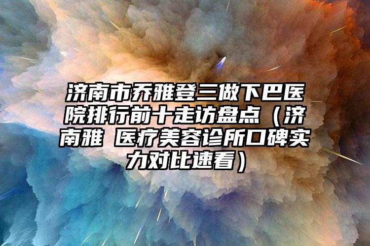 济南市乔雅登三做下巴医院排行前十走访盘点（济南雅偲医疗美容诊所口碑实力对比速看）