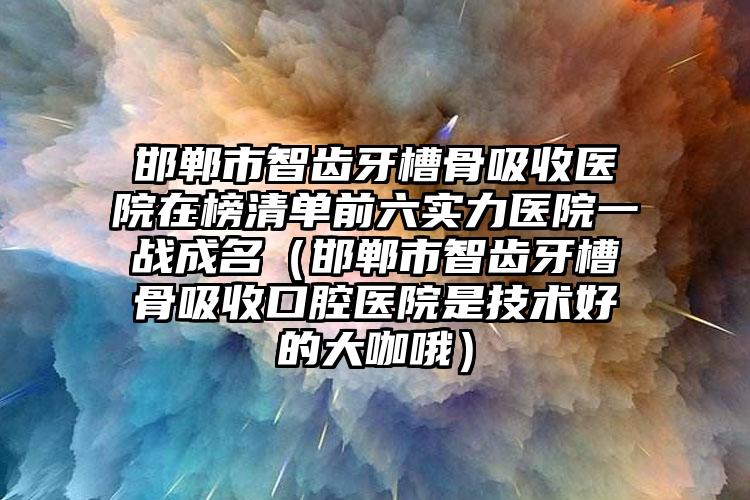 邯郸市智齿牙槽骨吸收医院在榜清单前六实力医院一战成名（邯郸市智齿牙槽骨吸收口腔医院是技术好的大咖哦）