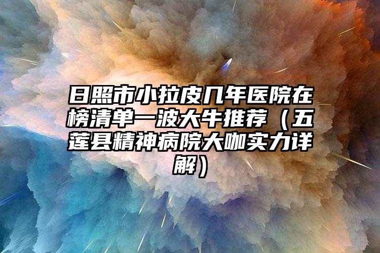 日照市小拉皮几年医院在榜清单一波大牛推荐（五莲县精神病院大咖实力详解）