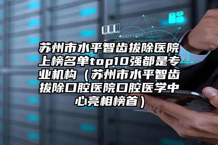 苏州市水平智齿拔除医院上榜名单top10强都是专业机构（苏州市水平智齿拔除口腔医院口腔医学中心亮相榜首）