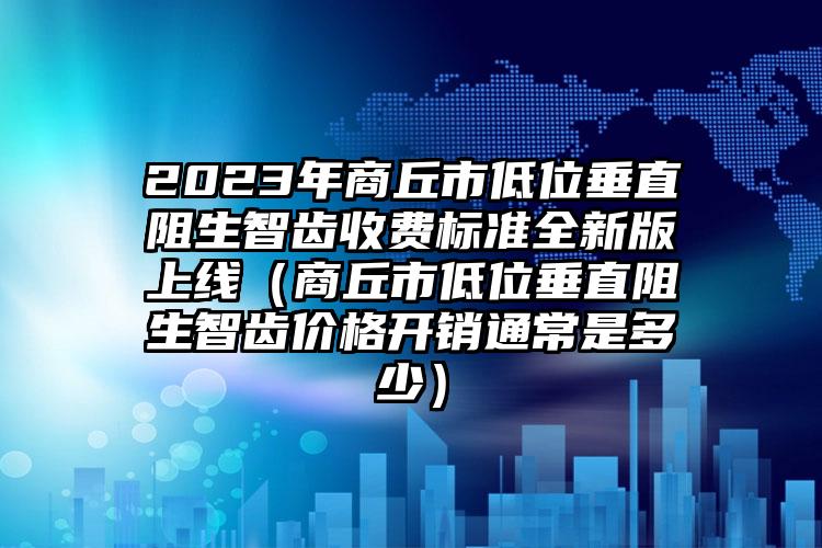 2023年商丘市低位垂直阻生智齿收费标准全新版上线（商丘市低位垂直阻生智齿价格开销通常是多少）