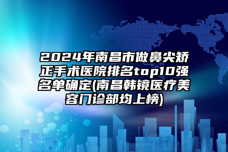 2024年南昌市做鼻尖矫正手术医院排名top10强名单确定(南昌韩镜医疗美容门诊部均上榜)