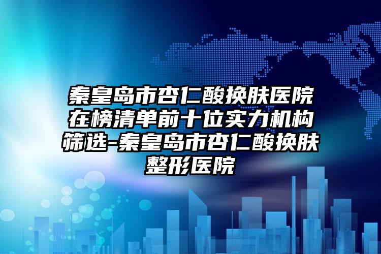 秦皇岛市杏仁酸换肤医院在榜清单前十位实力机构筛选-秦皇岛市杏仁酸换肤整形医院