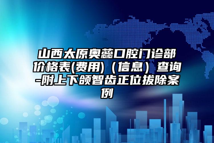 山西太原奥蕊口腔门诊部价格表(费用)（信息）查询-附上下颌智齿正位拔除案例