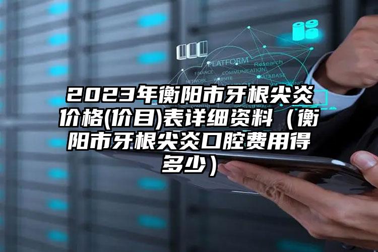 2023年衡阳市牙根尖炎价格(价目)表详细资料（衡阳市牙根尖炎口腔费用得多少）