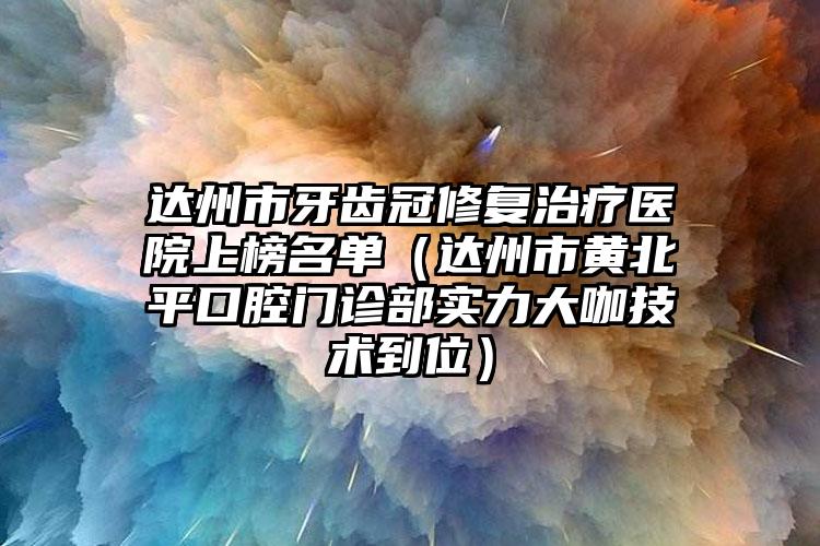 达州市牙齿冠修复治疗医院上榜名单（达州市黄北平口腔门诊部实力大咖技术到位）