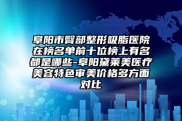 阜阳市臀部整形吸脂医院在榜名单前十位榜上有名都是哪些-阜阳黛莱美医疗美容特色审美价格多方面对比