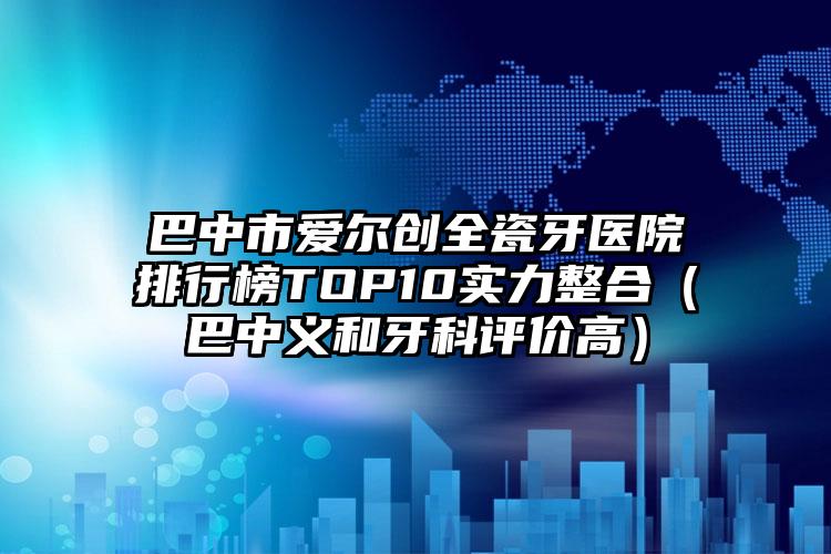 巴中市爱尔创全瓷牙医院排行榜TOP10实力整合（巴中义和牙科评价高）