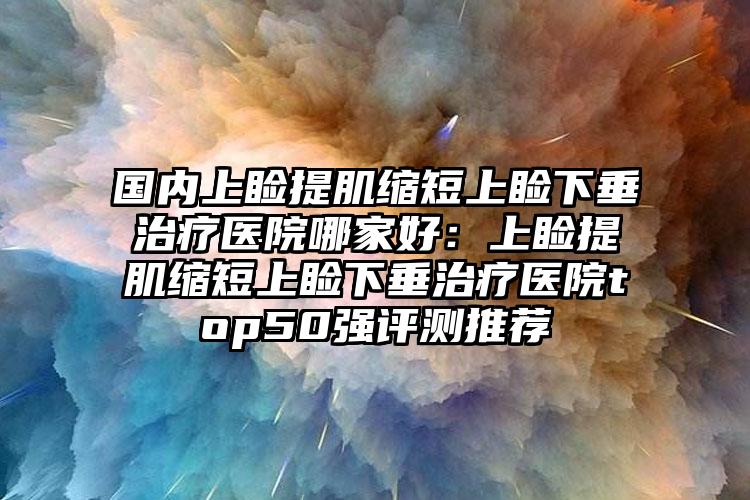 国内上睑提肌缩短上睑下垂治疗医院哪家好：上睑提肌缩短上睑下垂治疗医院top50强评测推荐