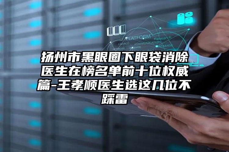 扬州市黑眼圈下眼袋消除医生在榜名单前十位权威篇-王孝顺医生选这几位不踩雷