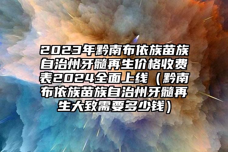 2023年黔南布依族苗族自治州牙髓再生价格收费表2024全面上线（黔南布依族苗族自治州牙髓再生大致需要多少钱）