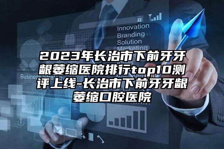 2023年长治市下前牙牙龈萎缩医院排行top10测评上线-长治市下前牙牙龈萎缩口腔医院