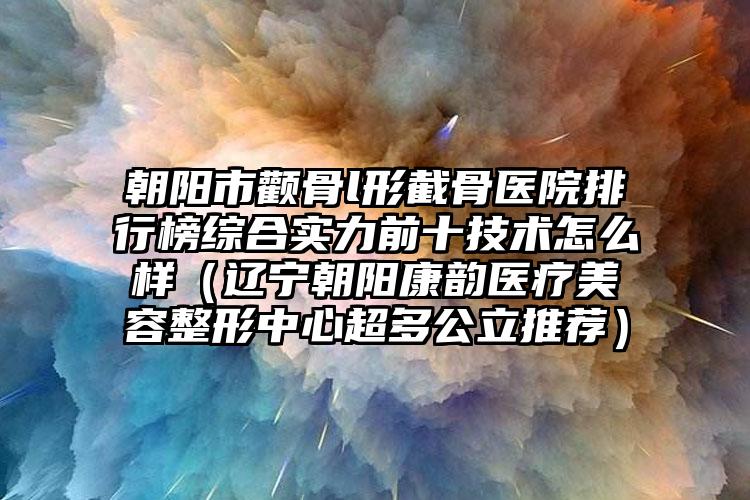 朝阳市颧骨l形截骨医院排行榜综合实力前十技术怎么样（辽宁朝阳康韵医疗美容整形中心超多公立推荐）