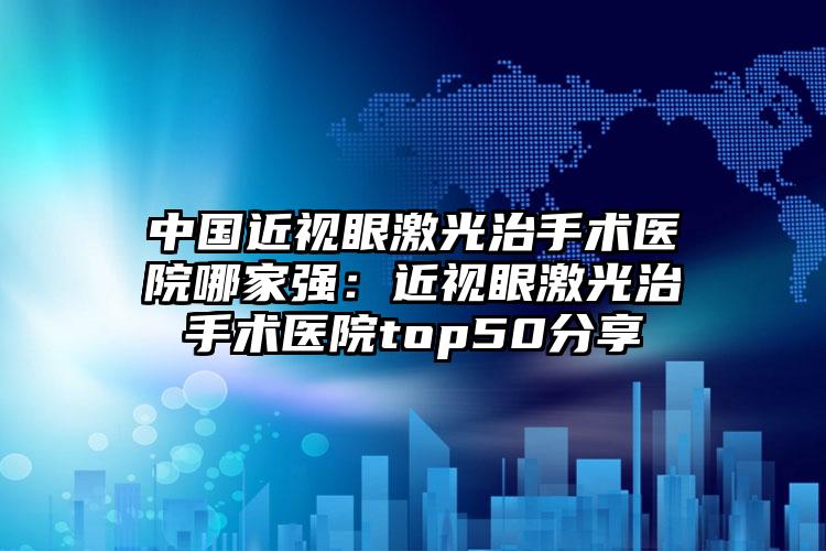 中国近视眼激光治手术医院哪家强：近视眼激光治手术医院top50分享