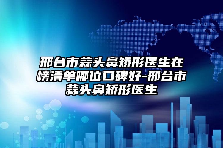 邢台市蒜头鼻矫形医生在榜清单哪位口碑好-邢台市蒜头鼻矫形医生