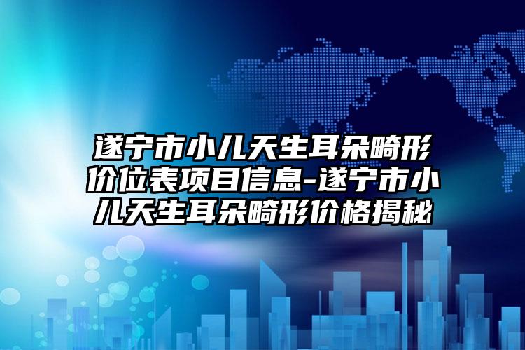 遂宁市小儿天生耳朵畸形价位表项目信息-遂宁市小儿天生耳朵畸形价格揭秘