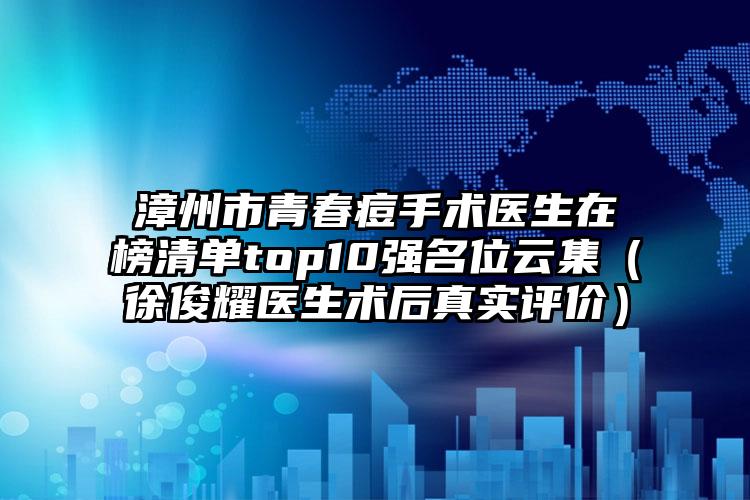 漳州市青春痘手术医生在榜清单top10强名位云集（徐俊耀医生术后真实评价）