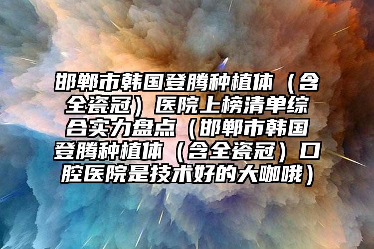 邯郸市韩国登腾种植体（含全瓷冠）医院上榜清单综合实力盘点（邯郸市韩国登腾种植体（含全瓷冠）口腔医院是技术好的大咖哦）