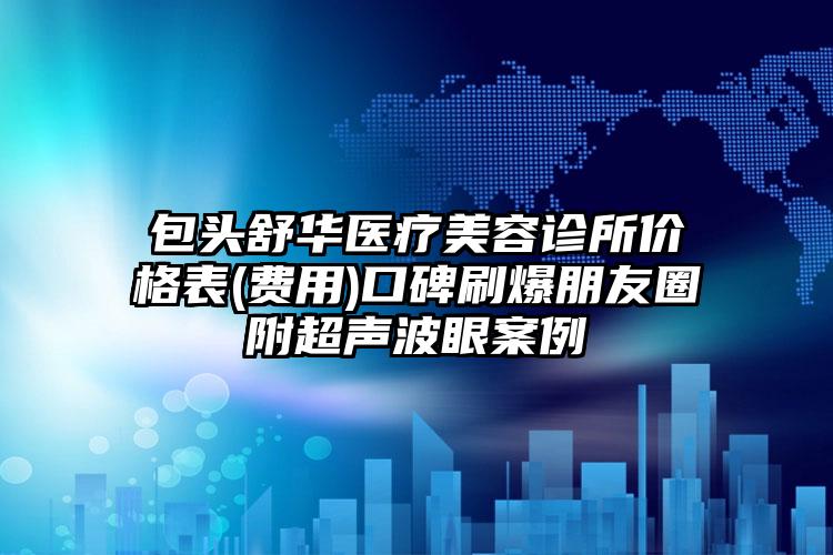 包头舒华医疗美容诊所价格表(费用)口碑刷爆朋友圈附超声波眼案例