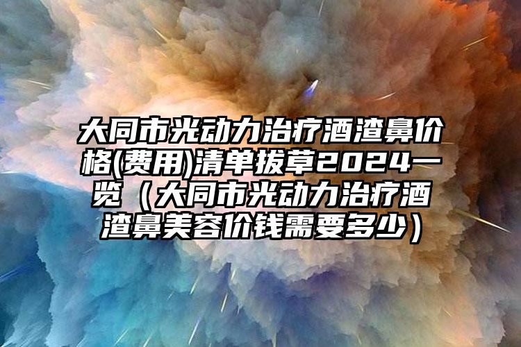 大同市光动力治疗酒渣鼻价格(费用)清单拔草2024一览（大同市光动力治疗酒渣鼻美容价钱需要多少）