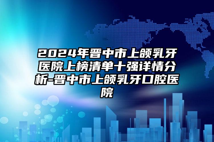 2024年晋中市上颌乳牙医院上榜清单十强详情分析-晋中市上颌乳牙口腔医院