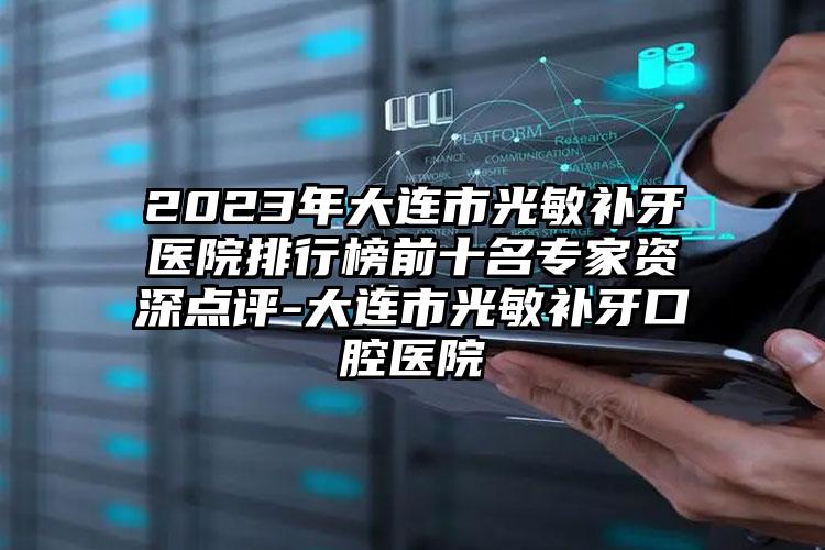 2023年大连市光敏补牙医院排行榜前十名专家资深点评-大连市光敏补牙口腔医院