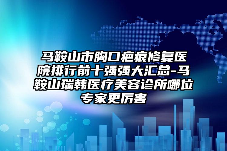 马鞍山市胸口疤痕修复医院排行前十强强大汇总-马鞍山瑞韩医疗美容诊所哪位专家更厉害