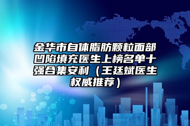 金华市自体脂肪颗粒面部凹陷填充医生上榜名单十强合集安利（王廷斌医生权威推荐）