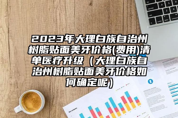 2023年大理白族自治州树脂贴面美牙价格(费用)清单医疗升级（大理白族自治州树脂贴面美牙价格如何确定呢）