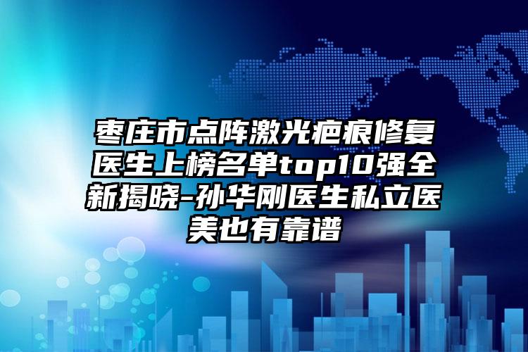 枣庄市点阵激光疤痕修复医生上榜名单top10强全新揭晓-孙华刚医生私立医美也有靠谱