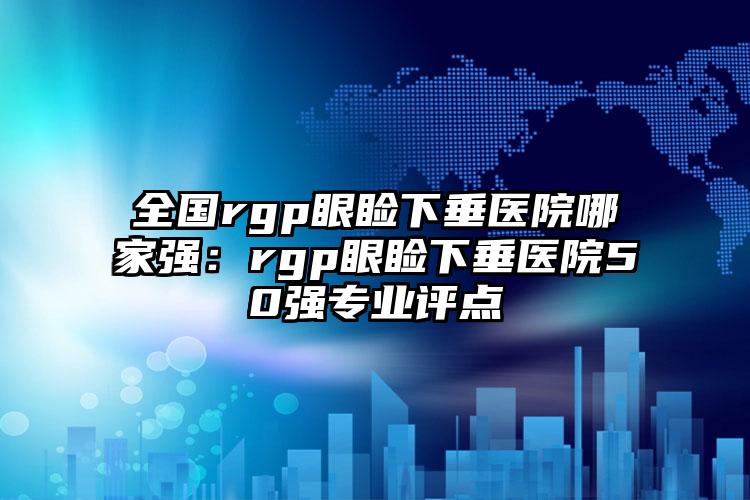 全国rgp眼睑下垂医院哪家强：rgp眼睑下垂医院50强专业评点